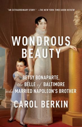 Wondrous Beauty: Betsy Bonaparte, The Belle of Baltimore Who Married Napoleon’s Brother by Carol Berkin